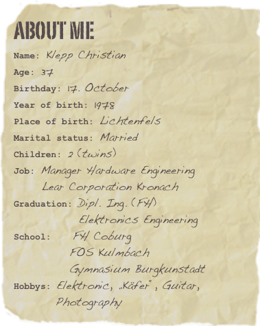 ABOUT ME
Name: Klepp ChristianAge: 37Birthday: 17. October
Year of birth: 1978
Place of birth: Lichtenfels
Marital status: Married
Children: 2 (twins)
Job: Manager Hardware Engineering
      Lear Corporation Kronach
Graduation: Dipl. Ing. (FH)
              Elektronics Engineering
School:    FH Coburg
            FOS Kulmbach
            Gymnasium Burgkunstadt
Hobbys: Elektronic, „Käfer“, Guitar,          Photography