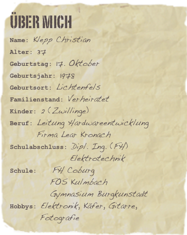Über mich
Name: Klepp ChristianAlter: 37Geburtstag: 17. Oktober
Geburtsjahr: 1978
Geburtsort: Lichtenfels
Familienstand: Verheiratet
Kinder: 2 (Zwillinge)
Beruf: Leitung Hardwareentwicklung
        Firma Lear Kronach
Schulabschluss: Dipl. Ing. (FH)
                  Elektrotechnik
Schule:    FH Coburg
            FOS Kulmbach
            Gymnasium Burgkunstadt
Hobbys: Elektronik, Käfer, Gitarre,          Fotografie